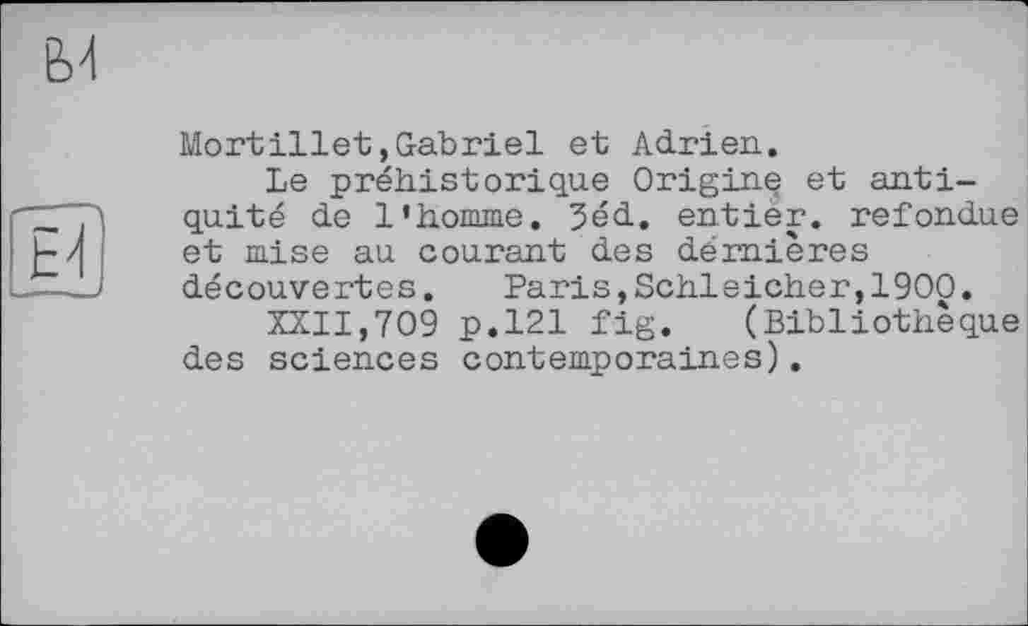 ﻿Mortillet,Gabriel et Adrien.
Le préhistorique Origine et antiquité de l’homme. 3éd. entier, refondue et mise au courant des dernières découvertes.	Paris,Schleicher,1900.
XXII,709 p.121 fig. (Bibliothèque des sciences contemporaines).